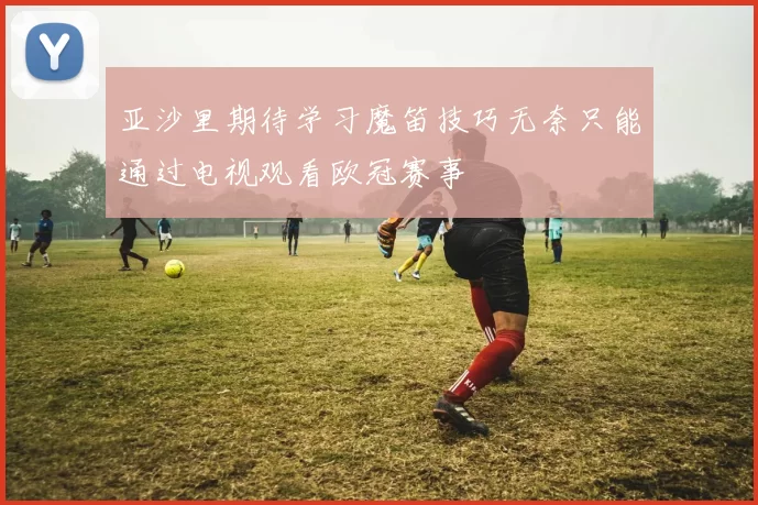 亚沙里期待学习魔笛技巧无奈只能通过电视观看欧冠赛事