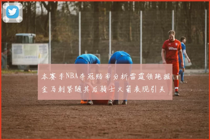 本赛季NBA夺冠赔率分析雷霆领跑掘金马刺紧随其后骑士火箭表现引关注