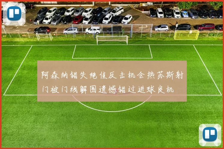 阿森纳错失绝佳反击机会热苏斯射门被门线解围遗憾错过进球良机