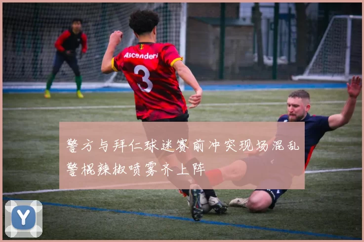警方与拜仁球迷赛前冲突现场混乱警棍辣椒喷雾齐上阵