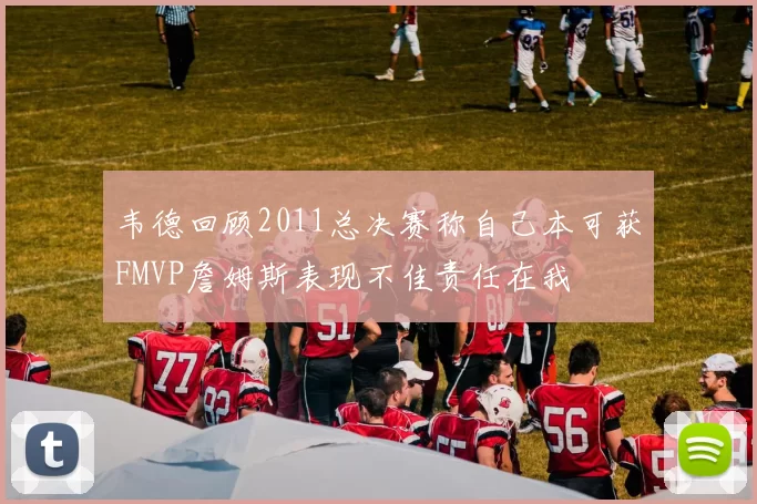 韦德回顾2011总决赛称自己本可获FMVP詹姆斯表现不佳责任在我
