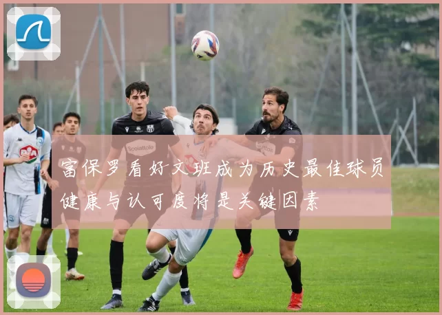 富保罗看好文班成为历史最佳球员健康与认可度将是关键因素